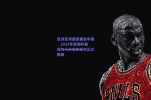 亚洲足球盛宴重返中国，2023年亚洲杯赛程与十大主办城市正式揭晓