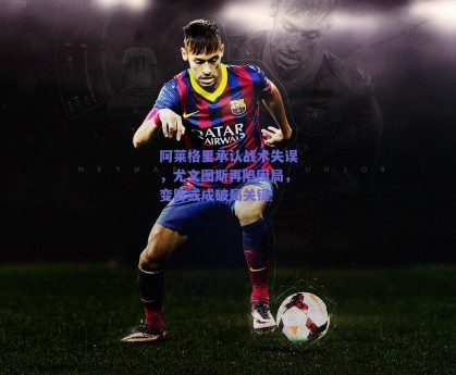 阿莱格里承认战术失误，尤文图斯再陷困局，变阵或成破局关键