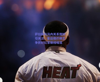 萨拉赫与马内关系微妙引关注，昔日理疗师之争折射红军锋线暗流