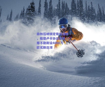 森林压哨锁定锋线强援，租借卢卡协议落定，那不勒斯设4000万欧买断选项