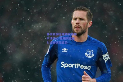 曼城豪掷亿镑锁定森林中场核心 曼联财政压力或难匹配竞价