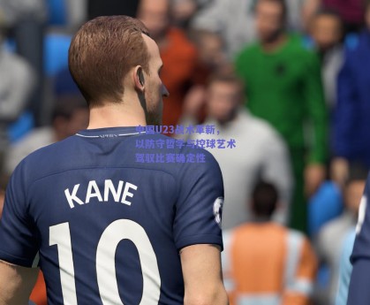 中国U23战术革新，以防守哲学与控球艺术驾驭比赛确定性