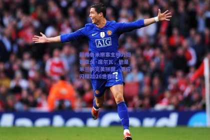 前弗鲁米嫩塞主帅力挺蒂亚戈·席尔瓦，他是米兰的完美拼图，更应闪耀2026世界杯