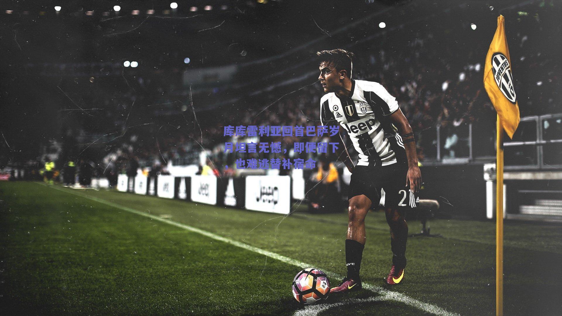 库库雷利亚回首巴萨岁月坦言无憾，即便留下，也难逃替补宿命