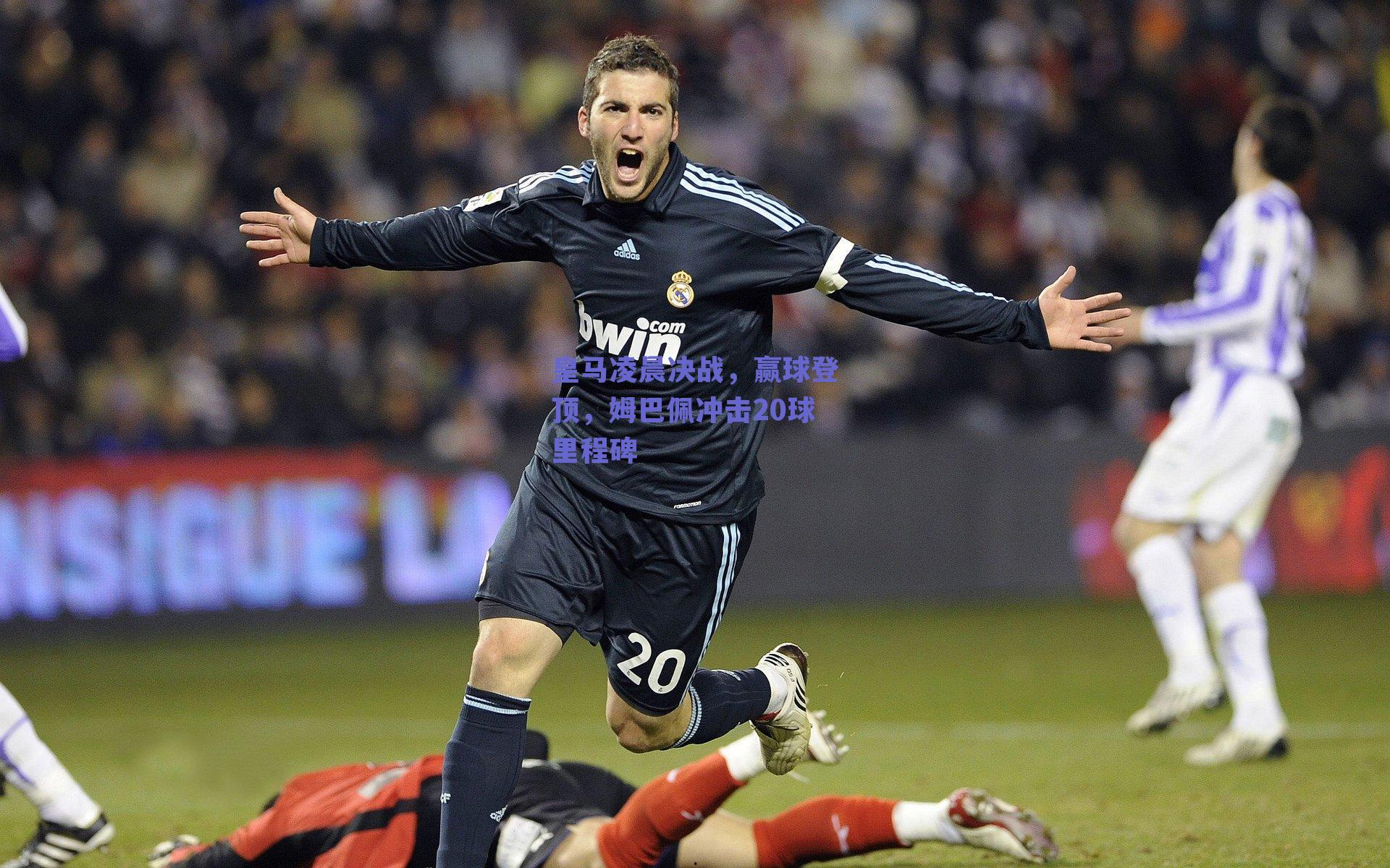 皇马凌晨决战，赢球登顶，姆巴佩冲击20球里程碑